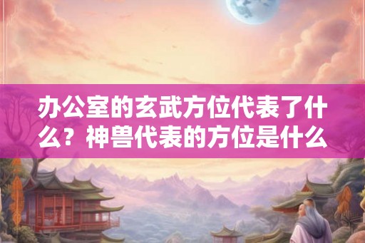 办公室的玄武方位代表了什么？神兽代表的方位是什么吗？
