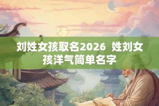 刘姓女孩取名2026 姓刘女孩洋气简单名字 刘姓女孩取名2026 姓刘女孩洋气简单名字