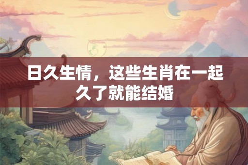日久生情，这些生肖在一起久了就能结婚