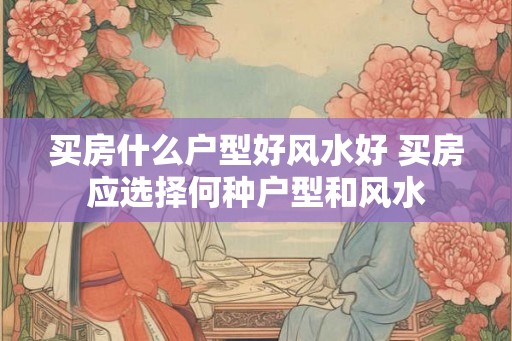 买房什么户型好风水好 买房应选择何种户型和风水