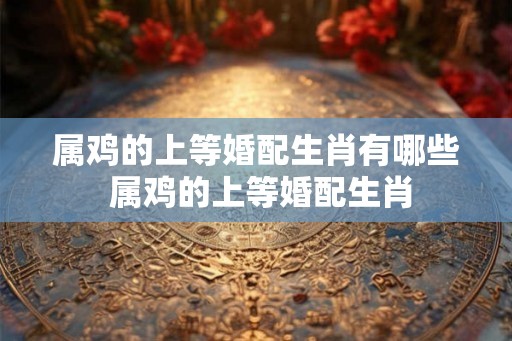 属鸡的上等婚配生肖有哪些 属鸡的上等婚配生肖
