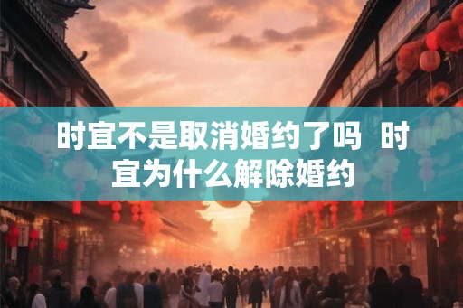 时宜不是取消婚约了吗 时宜为什么解除婚约 时宜不是取消婚约了吗 时宜为什么解除婚约