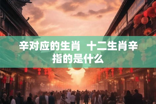 辛对应的生肖 十二生肖辛指的是什么 辛对应的生肖 十二生肖辛指的是什么