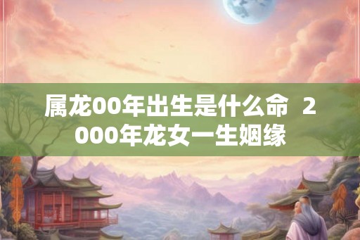 属龙00年出生是什么命  2000年龙女一生姻缘