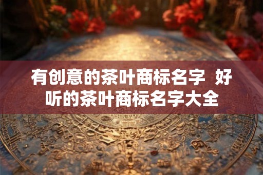 有创意的茶叶商标名字  好听的茶叶商标名字大全