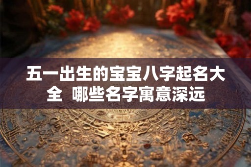 五一出生的宝宝八字起名大全  哪些名字寓意深远