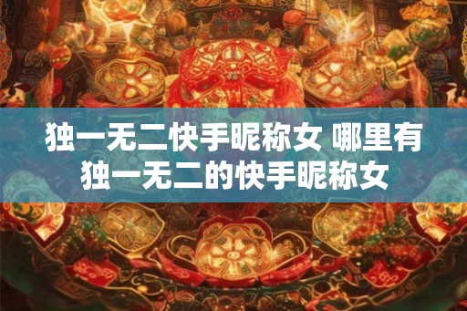 独一无二快手昵称女 哪里有独一无二的快手昵称女