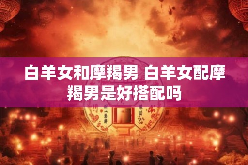 白羊女和摩羯男 白羊女配摩羯男是好搭配吗