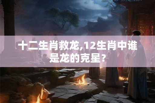 十二生肖救龙,12生肖中谁是龙的克星？