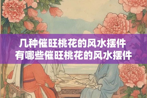 几种催旺桃花的风水摆件 有哪些催旺桃花的风水摆件