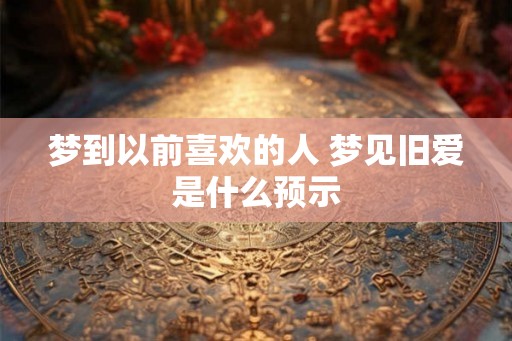 梦到以前喜欢的人 梦见旧爱是什么预示