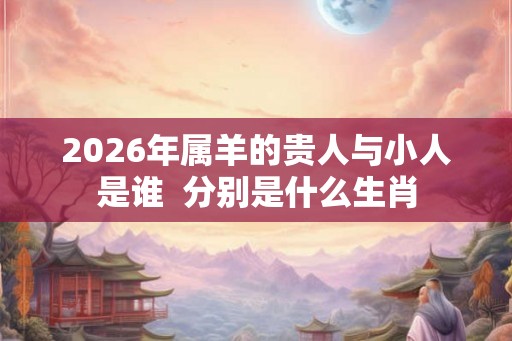2026年属羊的贵人与小人是谁  分别是什么生肖