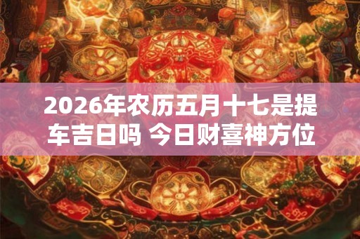 2026年农历五月十七是提车吉日吗 今日财喜神方位 2026年农历五月十七是提车吉日吗 今日财喜神方位