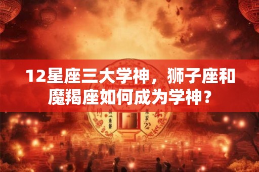 12星座三大学神，狮子座和魔羯座如何成为学神？