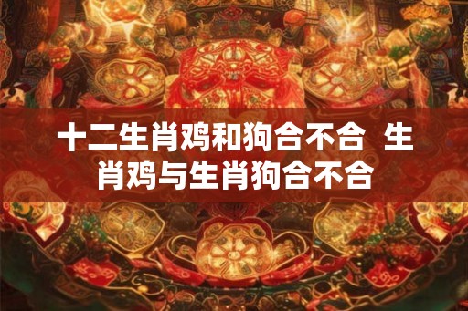 十二生肖鸡和狗合不合  生肖鸡与生肖狗合不合