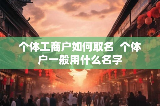 个体工商户如何取名 个体户一般用什么名字 个体工商户如何取名 个体户一般用什么名字