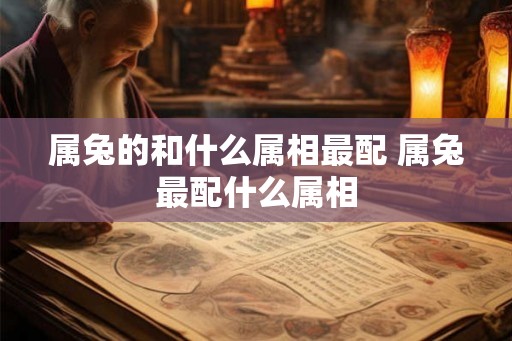 属兔的和什么属相最配 属兔最配什么属相 属兔的和什么属相最配 属兔最配什么属相
