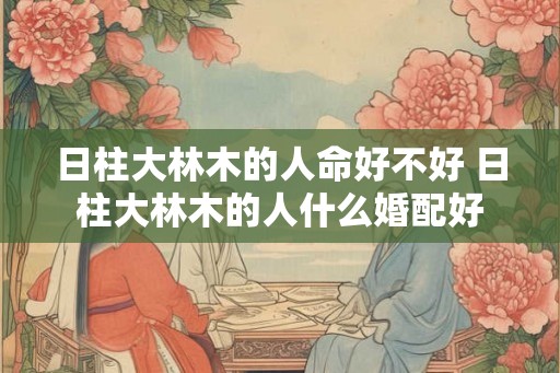 日柱大林木的人命好不好 日柱大林木的人什么婚配好