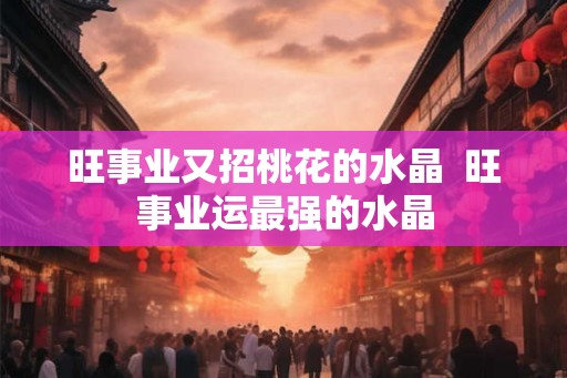 旺事业又招桃花的水晶 旺事业运最强的水晶 旺事业又招桃花的水晶 旺事业运最强的水晶
