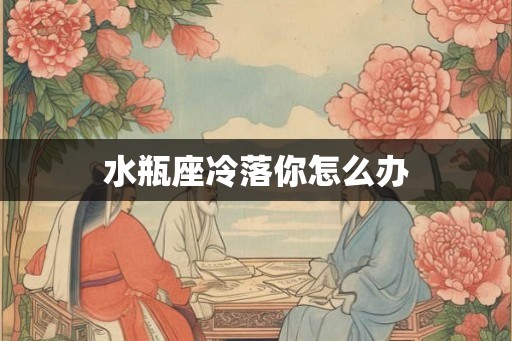 水瓶座冷落你怎么办 水瓶座冷落你怎么办