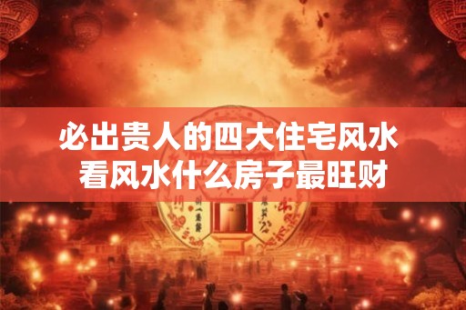 必出贵人的四大住宅风水 看风水什么房子最旺财