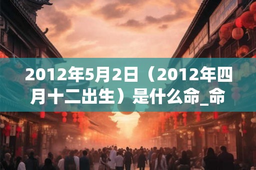 2012年5月2日（2012年四月十二出生）是什么命_命运如何