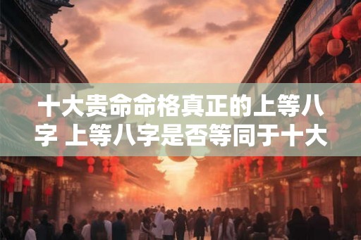 十大贵命命格真正的上等八字 上等八字是否等同于十大贵命命格