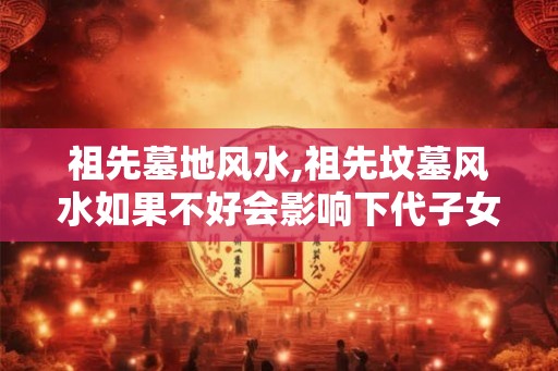 祖先墓地风水,祖先坟墓风水如果不好会影响下代子女做事？