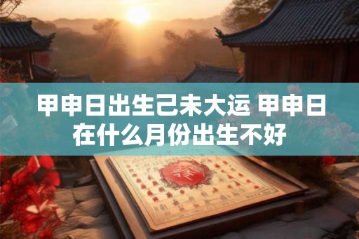 甲申日出生己未大运 甲申日在什么月份出生不好