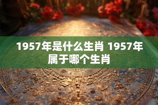 1957年是什么生肖 1957年属于哪个生肖