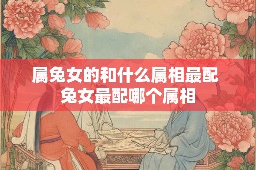 属兔女的和什么属相最配 兔女最配哪个属相