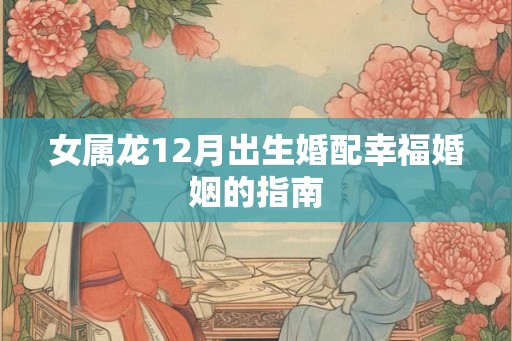 女属龙12月出生婚配幸福婚姻的指南