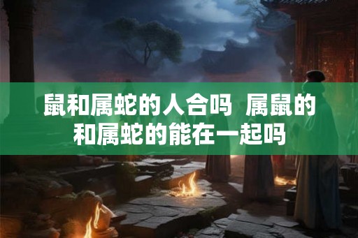 鼠和属蛇的人合吗  属鼠的和属蛇的能在一起吗