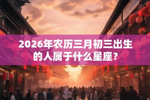 2026年农历三月初三出生的人属于什么星座？