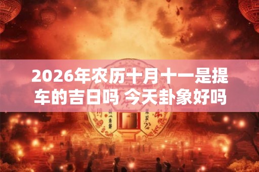2026年农历十月十一是提车的吉日吗 今天卦象好吗
