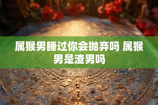 属猴男睡过你会抛弃吗 属猴男是渣男吗