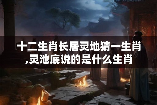 十二生肖长居灵地猜一生肖,灵池底说的是什么生肖