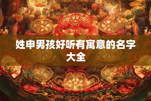 姓申男孩好听有寓意的名字大全 姓申男孩好听有寓意的名字大全