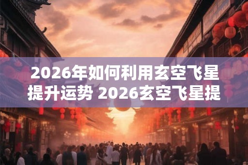2026年如何利用玄空飞星提升运势 2026玄空飞星提升运势咋做