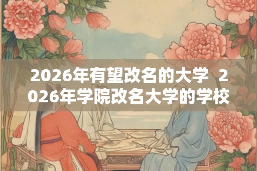 2026年有望改名的大学 2026年学院改名大学的学校 2026年有望改名的大学 2026年学院改名大学的学校