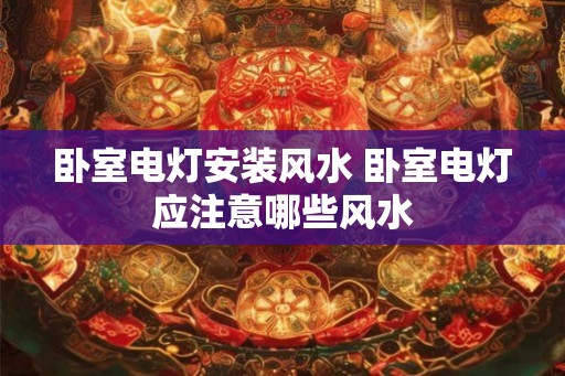 卧室电灯安装风水 卧室电灯应注意哪些风水 卧室电灯安装风水 卧室电灯应注意哪些风水
