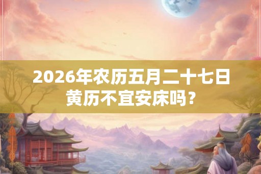 2026年农历五月二十七日黄历不宜安床吗？