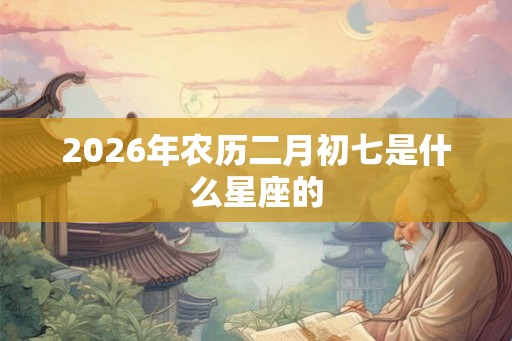 2026年农历二月初七是什么星座的 2026年农历二月初七是什么星座的