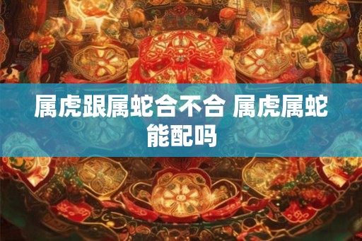 属虎跟属蛇合不合 属虎属蛇能配吗