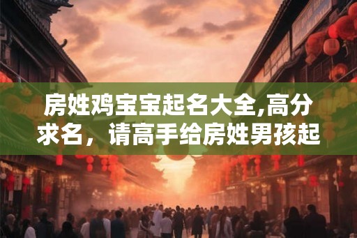房姓鸡宝宝起名大全,高分求名，请高手给房姓男孩起名！
