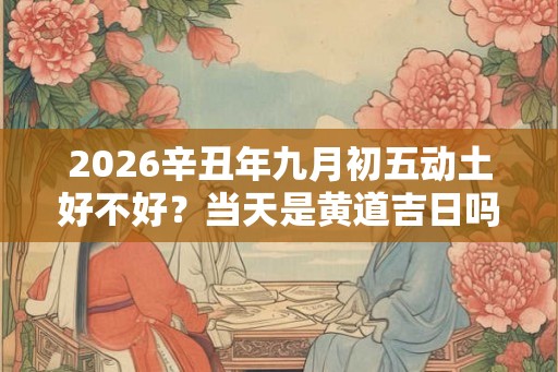 2026辛丑年九月初五动土好不好?当天是黄道吉日吗? 2026辛丑年九月初五动土好不好?当天是黄道吉日吗?