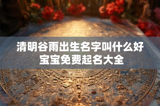 清明谷雨出生名字叫什么好 宝宝免费起名大全