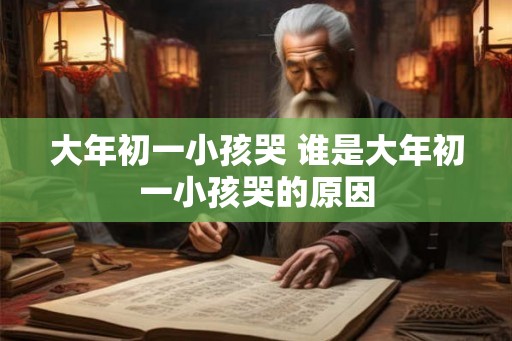 大年初一小孩哭 谁是大年初一小孩哭的原因 大年初一小孩哭 谁是大年初一小孩哭的原因
