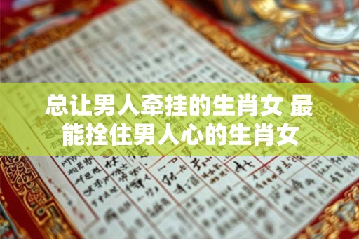 总让男人牵挂的生肖女 最能拴住男人心的生肖女