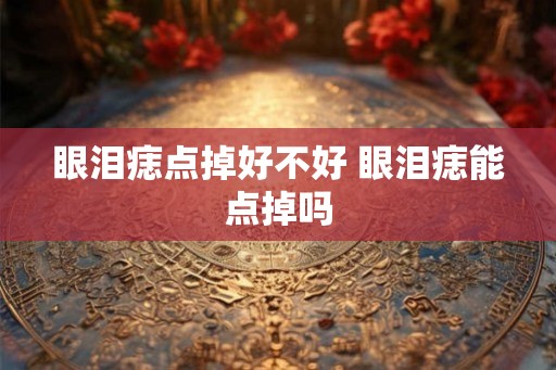 眼泪痣点掉好不好 眼泪痣能点掉吗